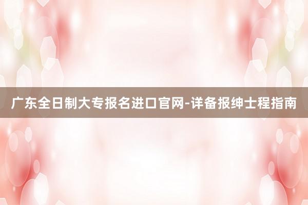广东全日制大专报名进口官网-详备报绅士程指南